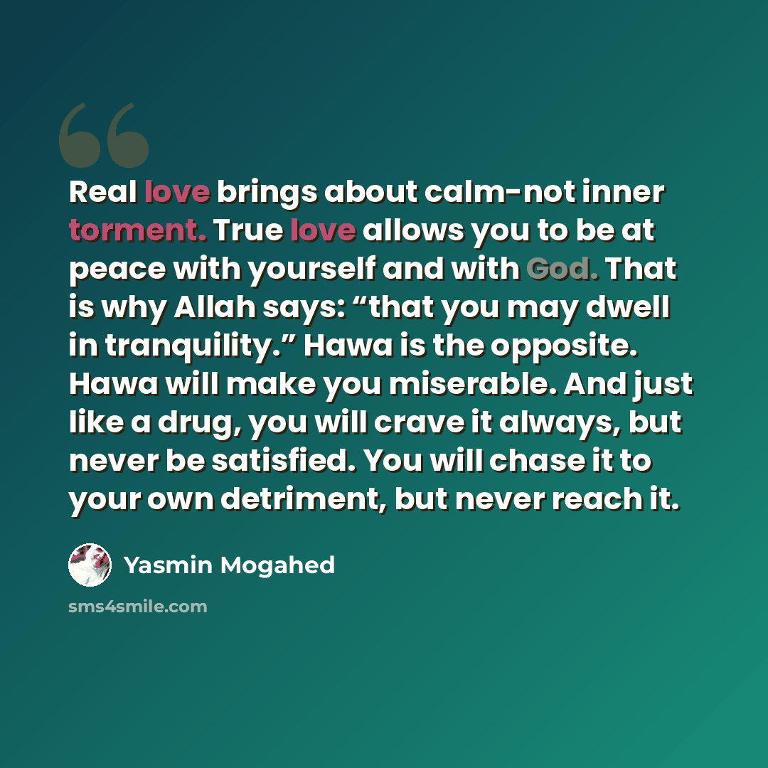 “Real love brings about calm-not inner torment. True love allows you to be at peace with yourself and with God. That is why Allah says: “that you may dwell in tranquility.” Hawa is the opposite. Hawa will make you miserable. And just like a drug, you will crave it always, but never be satisfied…” quote by Yasmin Mogahed