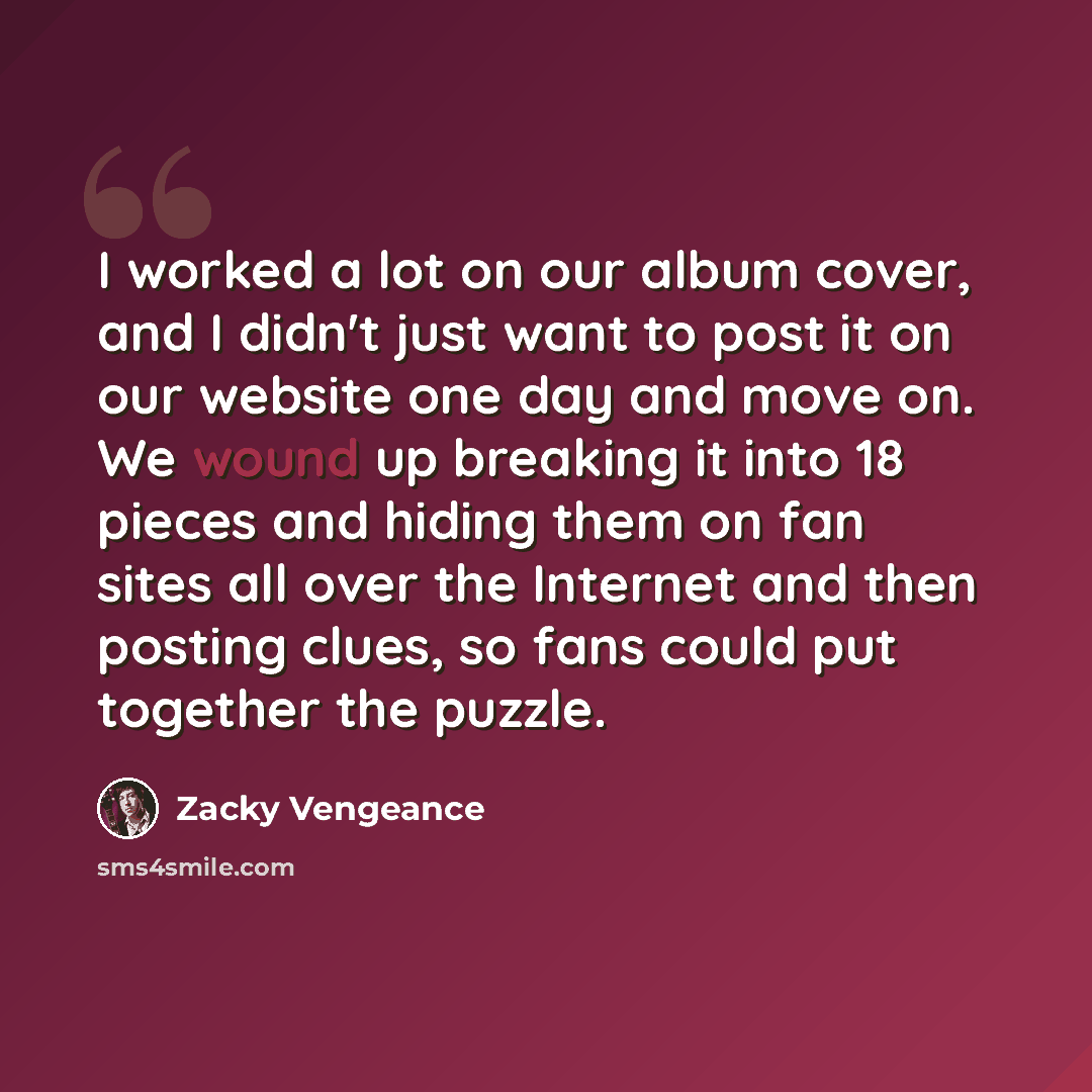 “I worked a lot on our album cover, and I didn't just want to post it on our website one day and move on. We wound up breaking it into 18 pieces and hiding them on fan sites all over the Internet and then posting clues, so fans could put together the puzzle.” quote by Zacky Vengeance