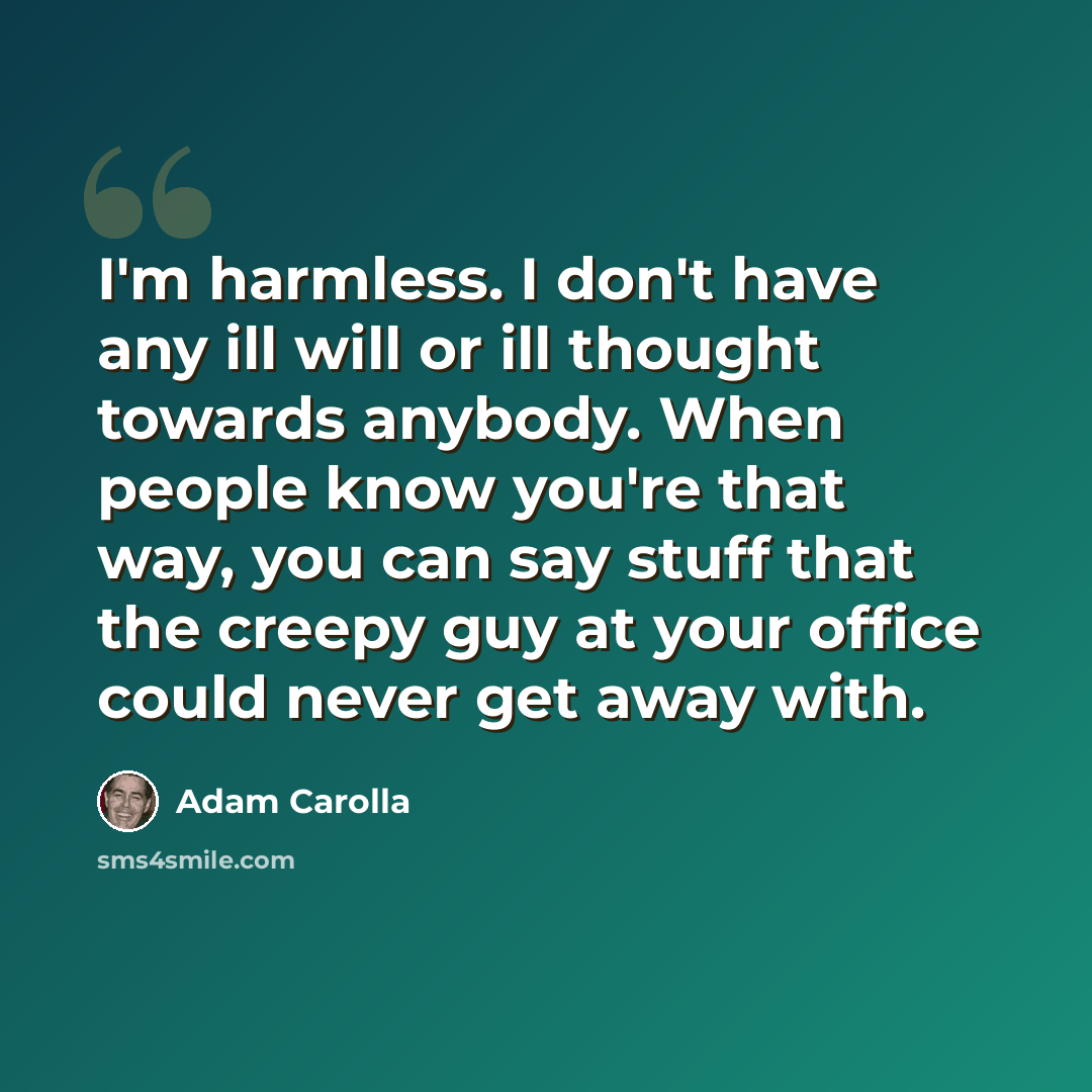 “I'm harmless. I don't have any ill will or ill thought towards anybody. When people know you're that way, you can say stuff that the creepy guy at your office could never get away with.” quote by Adam Carolla