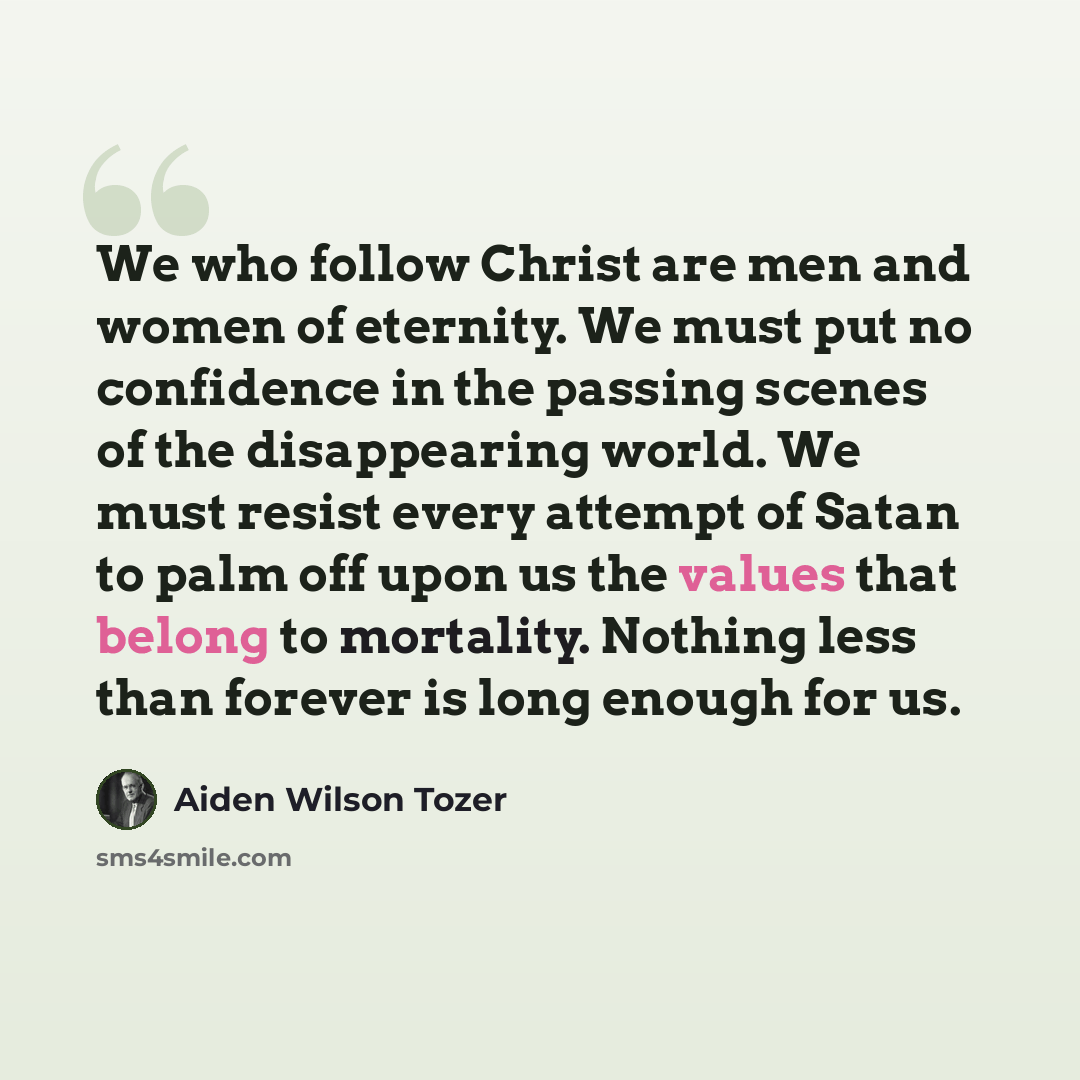 “We who follow Christ are men and women of eternity. We must put no confidence in the passing scenes of the disappearing world. We must resist every attempt of Satan to palm off upon us the values that belong to mortality. Nothing less than forever is long enough for us.” quote by Aiden Wilson Tozer