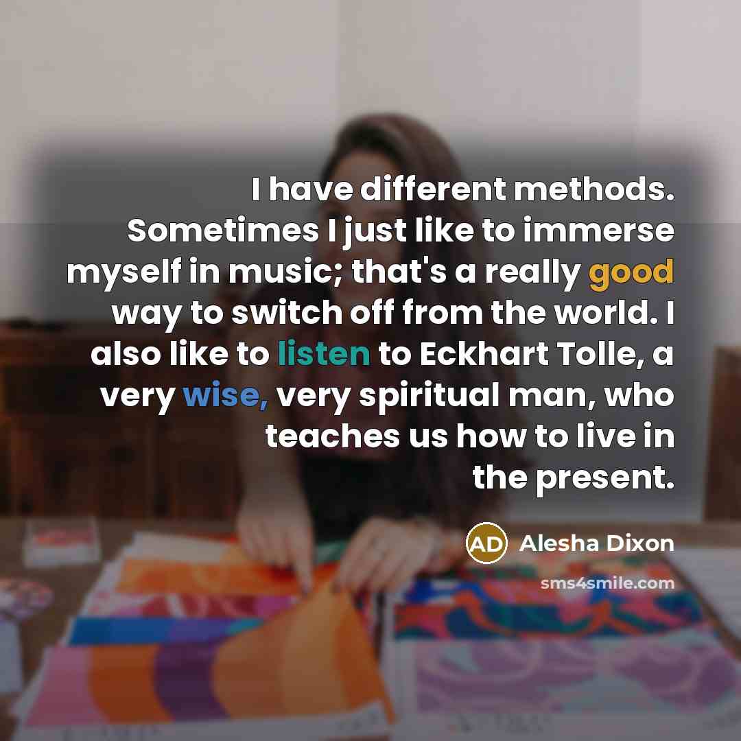“I have different methods. Sometimes I just like to immerse myself in music; that's a really good way to switch off from the world. I also like to listen to Eckhart Tolle, a very wise, very spiritual man, who teaches us how to live in the present.” quote by Alesha Dixon