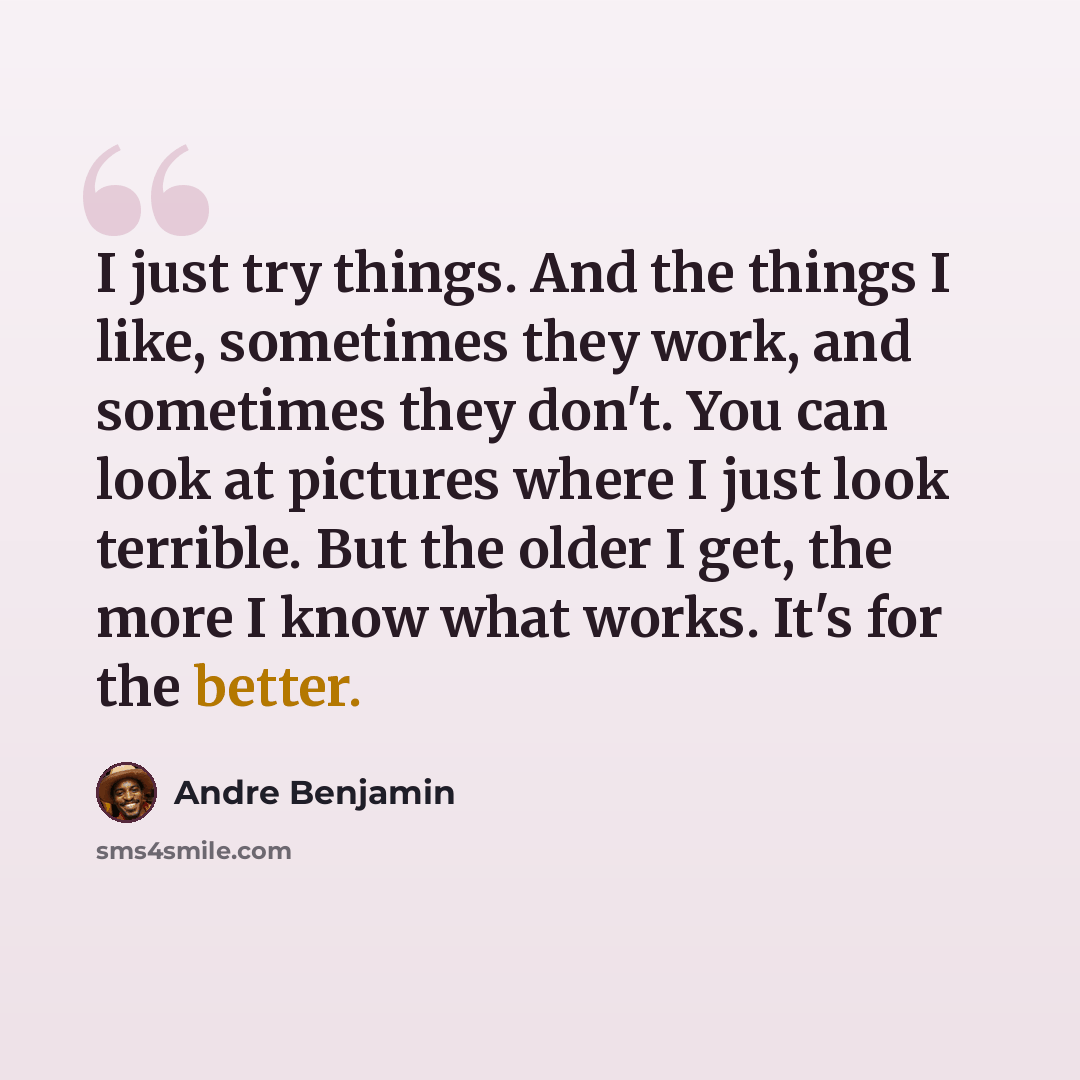 “I just try things. And the things I like, sometimes they work, and sometimes they don't. You can look at pictures where I just look terrible. But the older I get, the more I know what works. It's for the better.” quote by Andre Benjamin