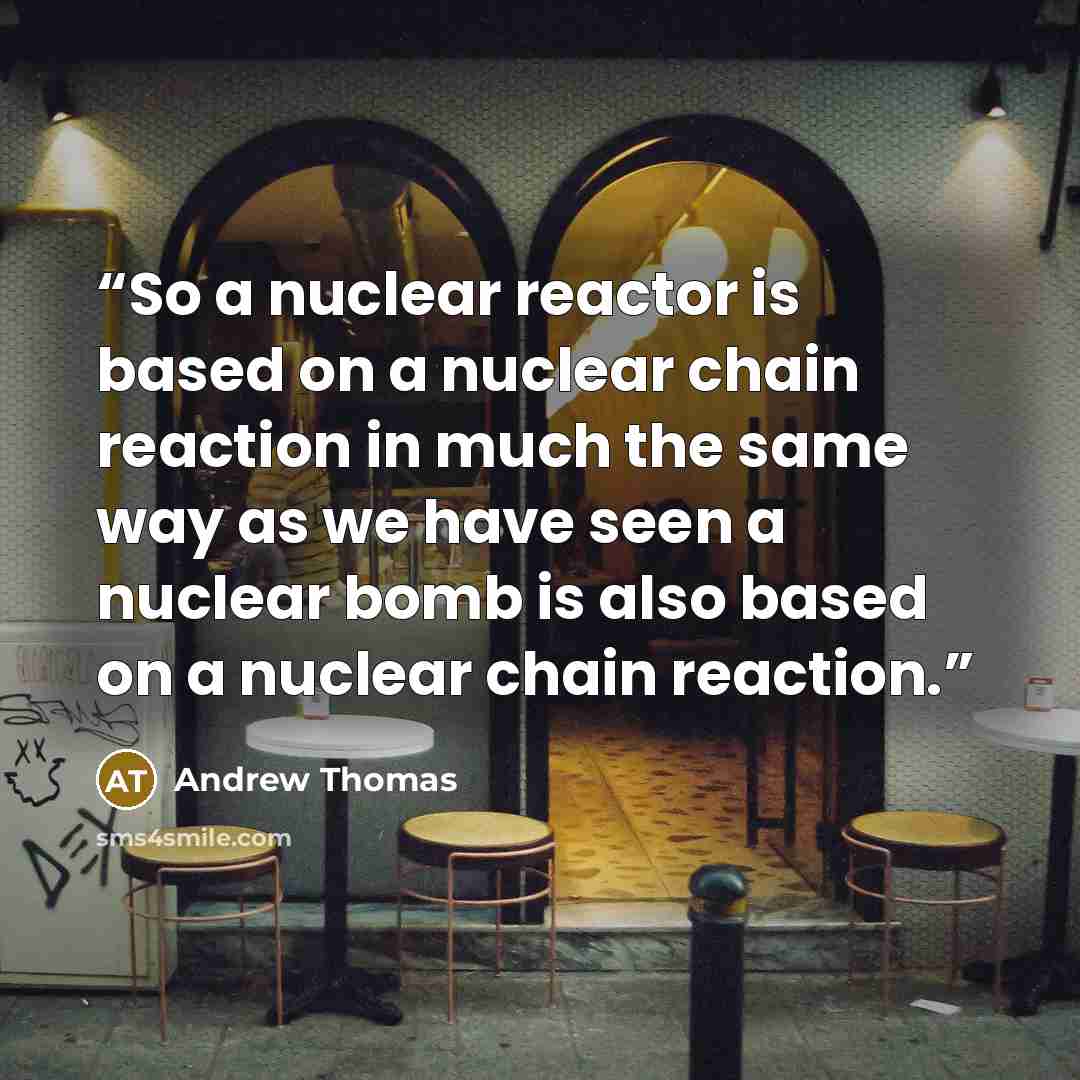 “So a nuclear reactor is based on a nuclear chain reaction in much the same way as we have seen a nuclear bomb is also based on a nuclear chain reaction.” quote by Andrew Thomas