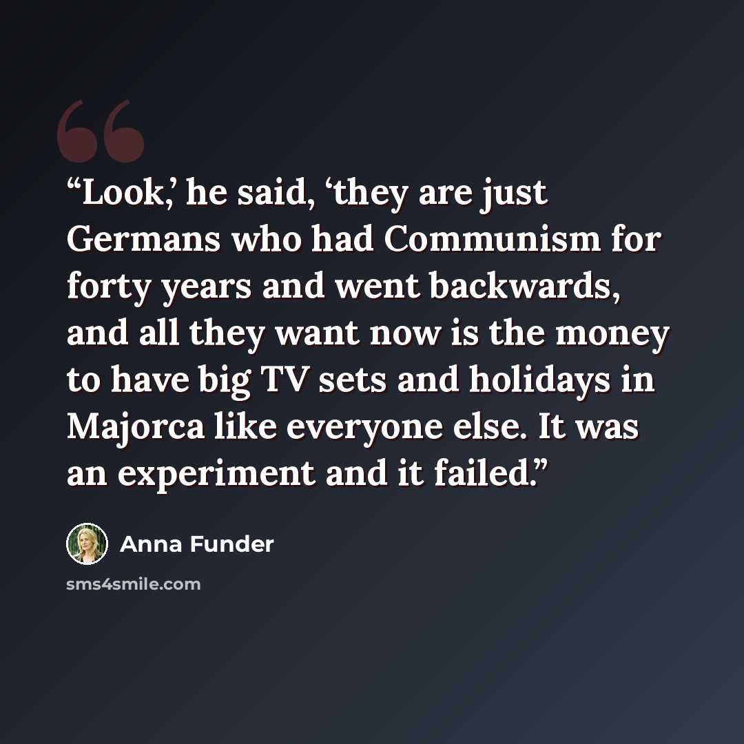 “Look,’ he said, ‘they are just Germans who had Communism for forty years and went backwards, and all they want now is the money to have big TV sets and holidays in Majorca like everyone else. It was an experiment and it failed.” quote by Anna Funder