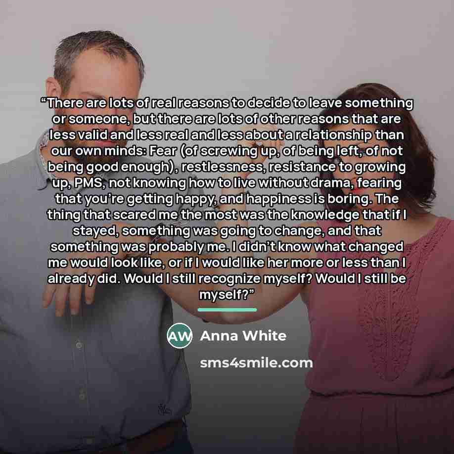“There are lots of real reasons to decide to leave something or someone, but there are lots of other reasons that are less valid and less real and less about a relationship than our own minds: Fear (of screwing up, of being left, of not being good enough), restlessness, resistance to growing up…” quote by Anna White