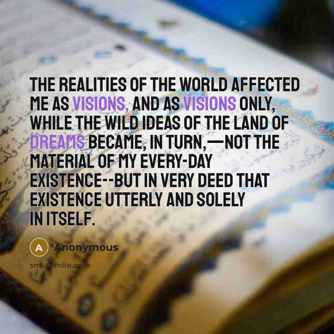 “The realities of the world affected me as visions, and as visions only, while the wild ideas of the land of dreams became, in turn,—not the material of my every-day existence--but in very deed that existence utterly and solely in itself.” quote by Anonymous
