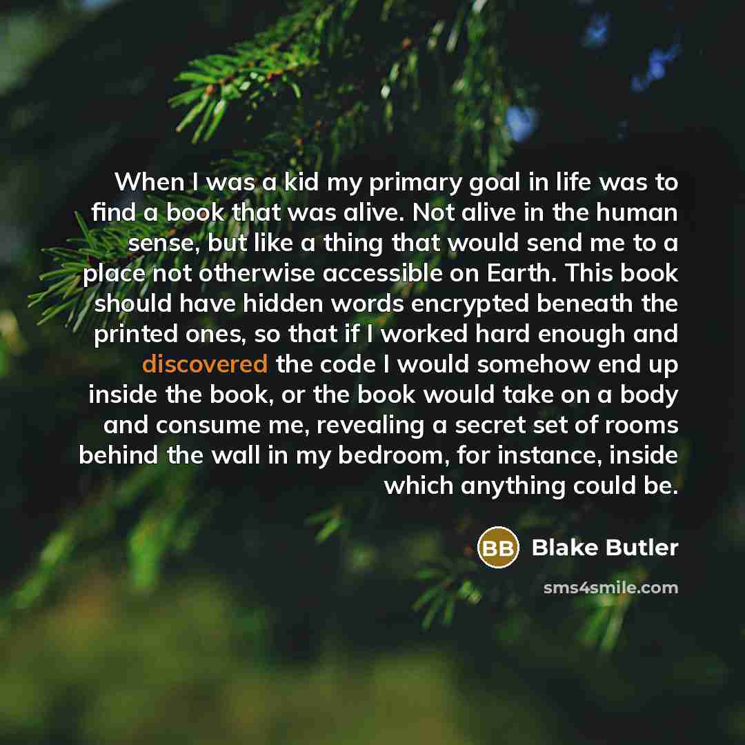 “When I was a kid my primary goal in life was to find a book that was alive. Not alive in the human sense, but like a thing that would send me to a place not otherwise accessible on Earth. This book should have hidden words encrypted beneath the printed ones, so that if I worked hard enough and…” quote by Blake Butler
