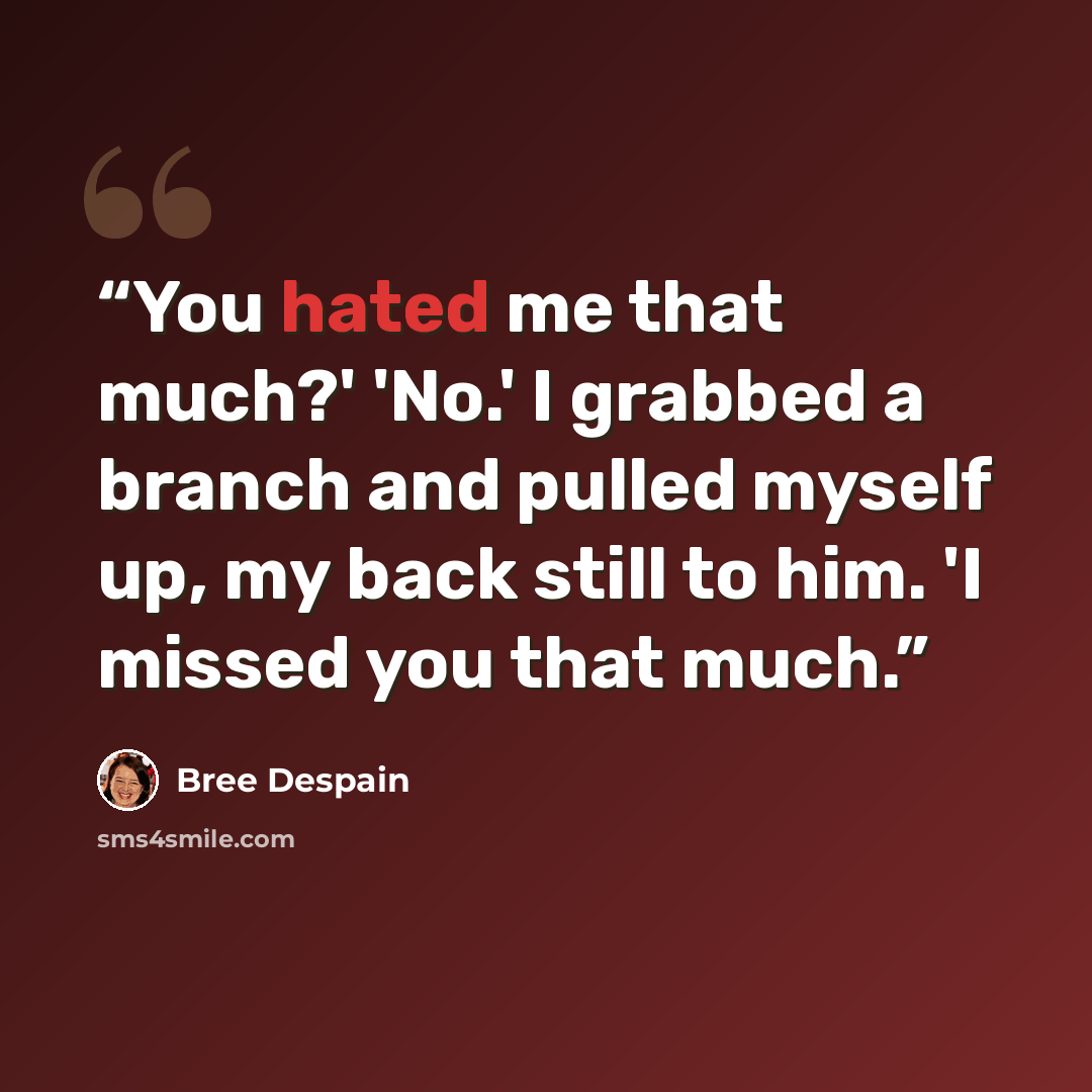 “You hated me that much?' 'No.' I grabbed a branch and pulled myself up, my back still to him. 'I missed you that much.” quote by Bree Despain