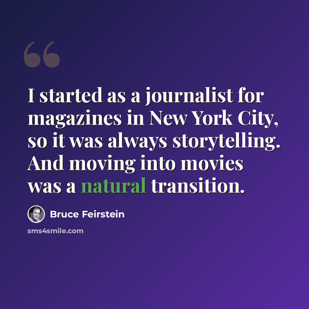 “I started as a journalist for magazines in New York City, so it was always storytelling. And moving into movies was a natural transition.” quote by Bruce Feirstein