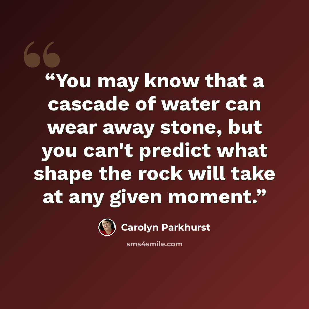 “You may know that a cascade of water can wear away stone, but you can't predict what shape the rock will take at any given moment.” quote by Carolyn Parkhurst