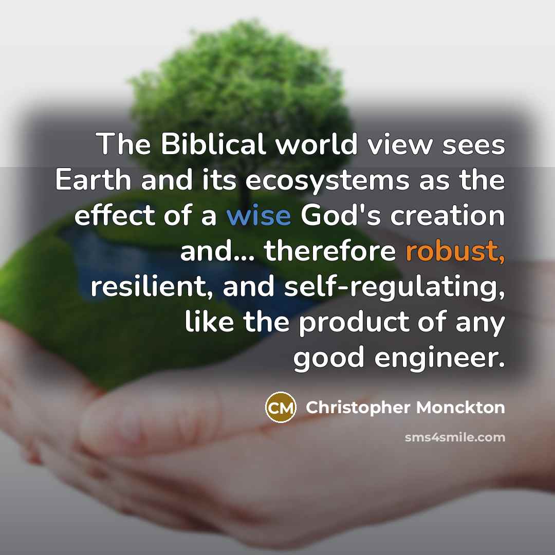 “The Biblical world view sees Earth and its ecosystems as the effect of a wise God's creation and... therefore robust, resilient, and self-regulating, like the product of any good engineer.” quote by Christopher Monckton