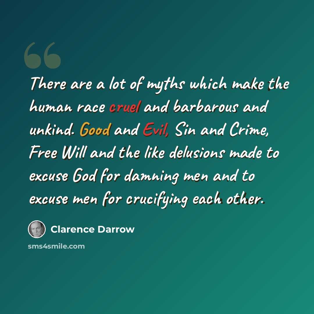 “There are a lot of myths which make the human race cruel and barbarous and unkind. Good and Evil, Sin and Crime, Free Will and the like delusions made to excuse God for damning men and to excuse men for crucifying each other.” quote by Clarence Darrow