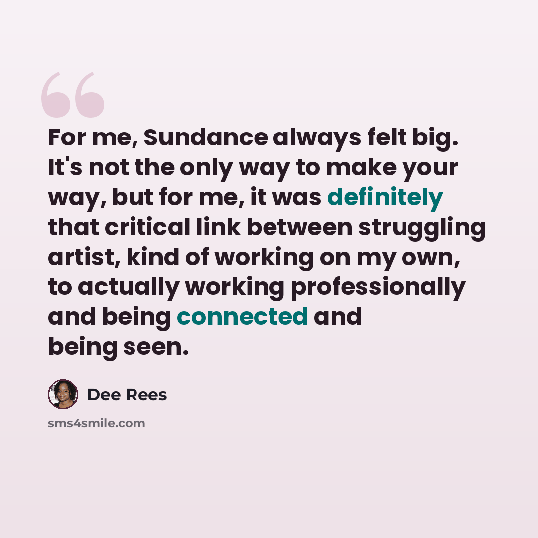 “For me, Sundance always felt big. It's not the only way to make your way, but for me, it was definitely that critical link between struggling artist, kind of working on my own, to actually working professionally and being connected and being seen.” quote by Dee Rees