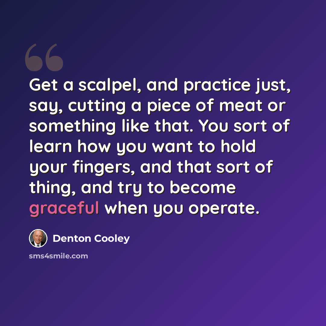 “Get a scalpel, and practice just, say, cutting a piece of meat or something like that. You sort of learn how you want to hold your fingers, and that sort of thing, and try to become graceful when you operate.” quote by Denton Cooley