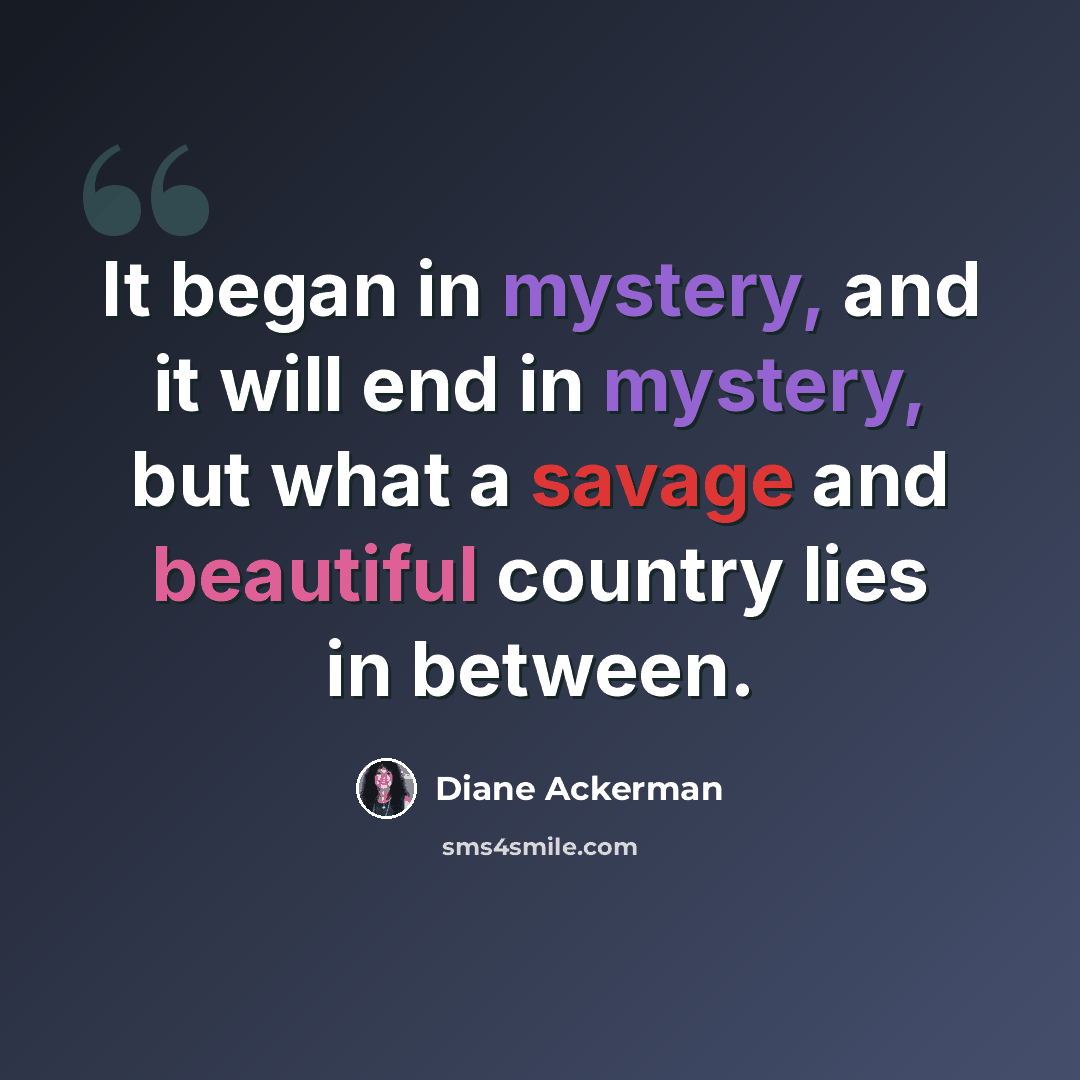 “It began in mystery, and it will end in mystery, but what a savage and beautiful country lies in between.” quote by Diane Ackerman