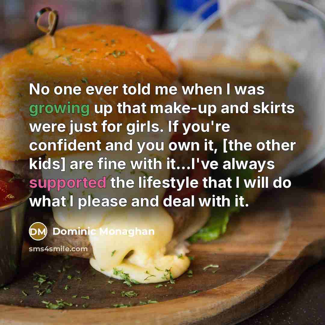 “No one ever told me when I was growing up that make-up and skirts were just for girls. If you're confident and you own it, [the other kids] are fine with it...I've always supported the lifestyle that I will do what I please and deal with it.” quote by Dominic Monaghan