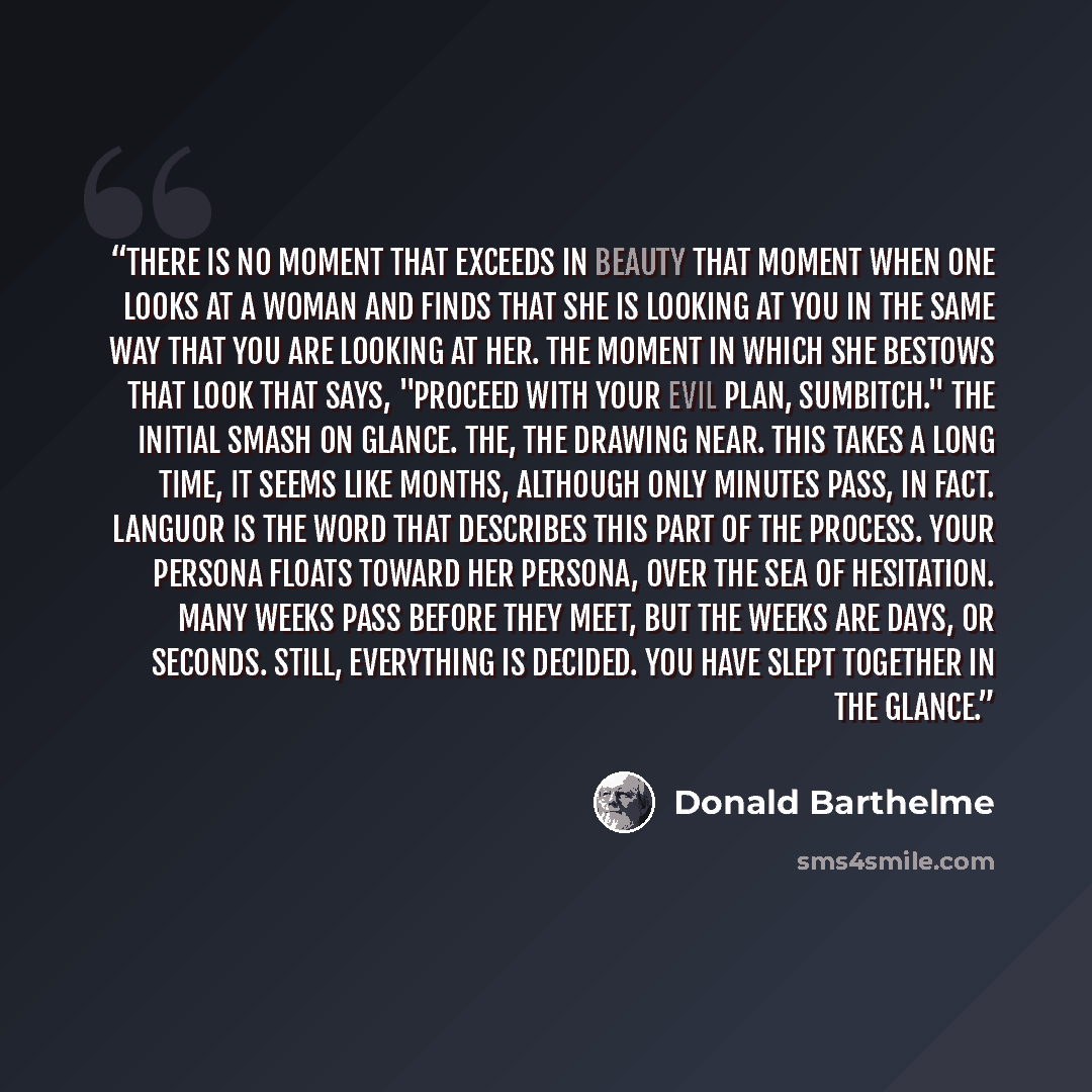 “There is no moment that exceeds in beauty that moment when one looks at a woman and finds that she is looking at you in the same way that you are looking at her. The moment in which she bestows that look that says, "Proceed with your evil plan, sumbitch." The initial smash on glance. The, the…” quote by Donald Barthelme