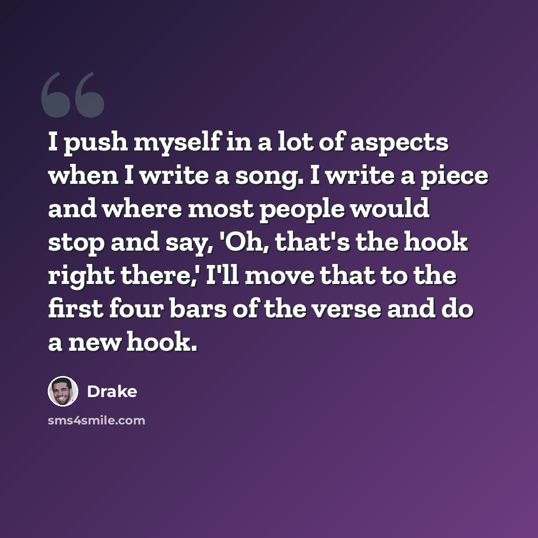 “I push myself in a lot of aspects when I write a song. I write a piece and where most people would stop and say, 'Oh, that's the hook right there,' I'll move that to the first four bars of the verse and do a new hook.” quote by Drake