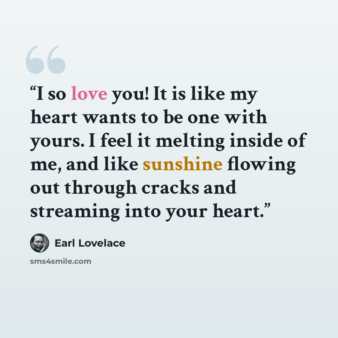 “I so love you! It is like my heart wants to be one with yours. I feel it melting inside of me, and like sunshine flowing out through cracks and streaming into your heart.” quote by Earl Lovelace
