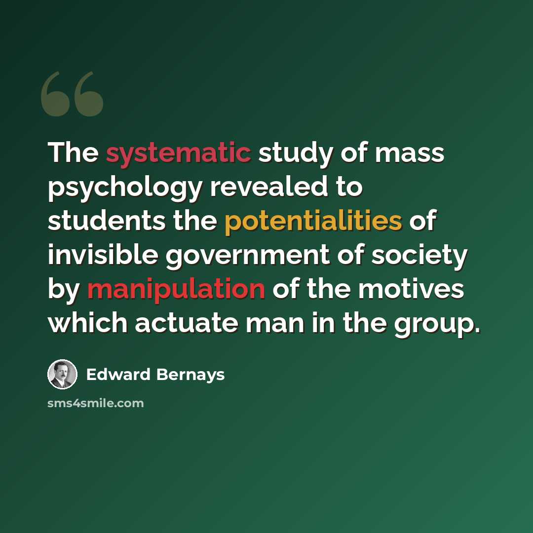 “The systematic study of mass psychology revealed to students the potentialities of invisible government of society by manipulation of the motives which actuate man in the group.” quote by Edward Bernays