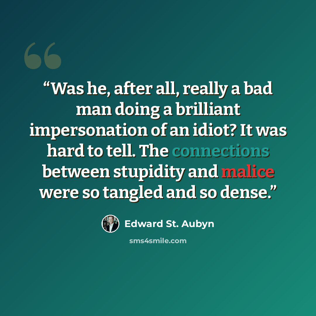 “Was he, after all, really a bad man doing a brilliant impersonation of an idiot? It was hard to tell. The connections between stupidity and malice were so tangled and so dense.” quote by Edward St. Aubyn