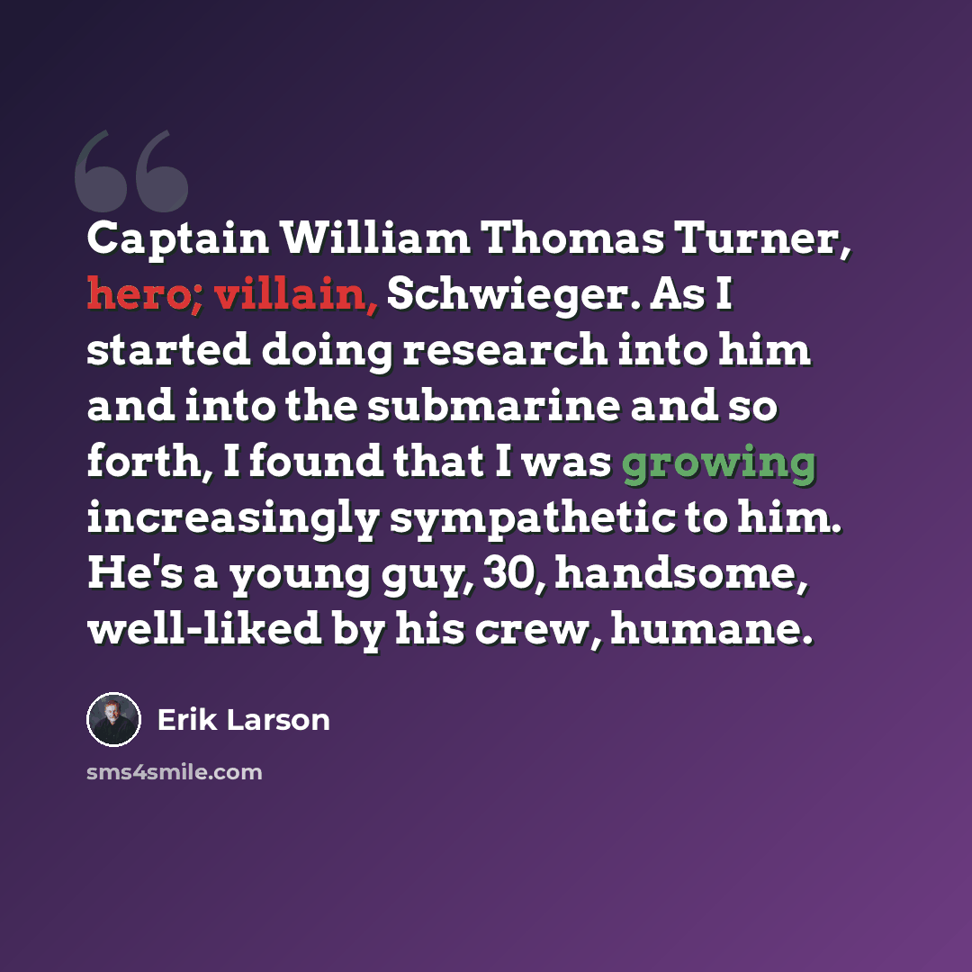 “Captain William Thomas Turner, hero; villain, Schwieger. As I started doing research into him and into the submarine and so forth, I found that I was growing increasingly sympathetic to him. He's a young guy, 30, handsome, well-liked by his crew, humane.” quote by Erik Larson