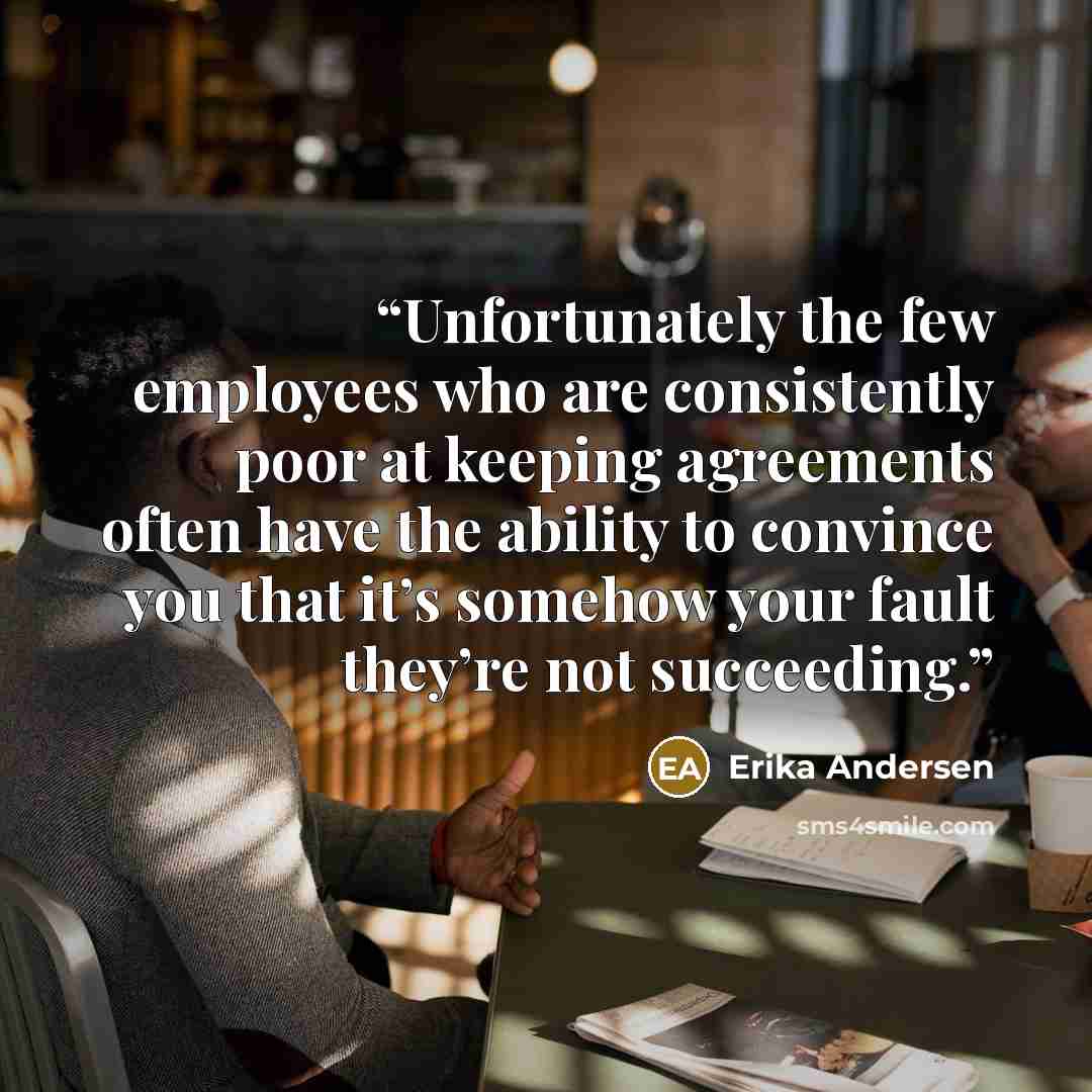 “Unfortunately the few employees who are consistently poor at keeping agreements often have the ability to convince you that it’s somehow your fault they’re not succeeding.” quote by Erika Andersen