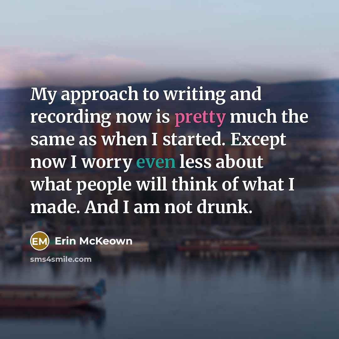 “My approach to writing and recording now is pretty much the same as when I started. Except now I worry even less about what people will think of what I made. And I am not drunk.” quote by Erin McKeown