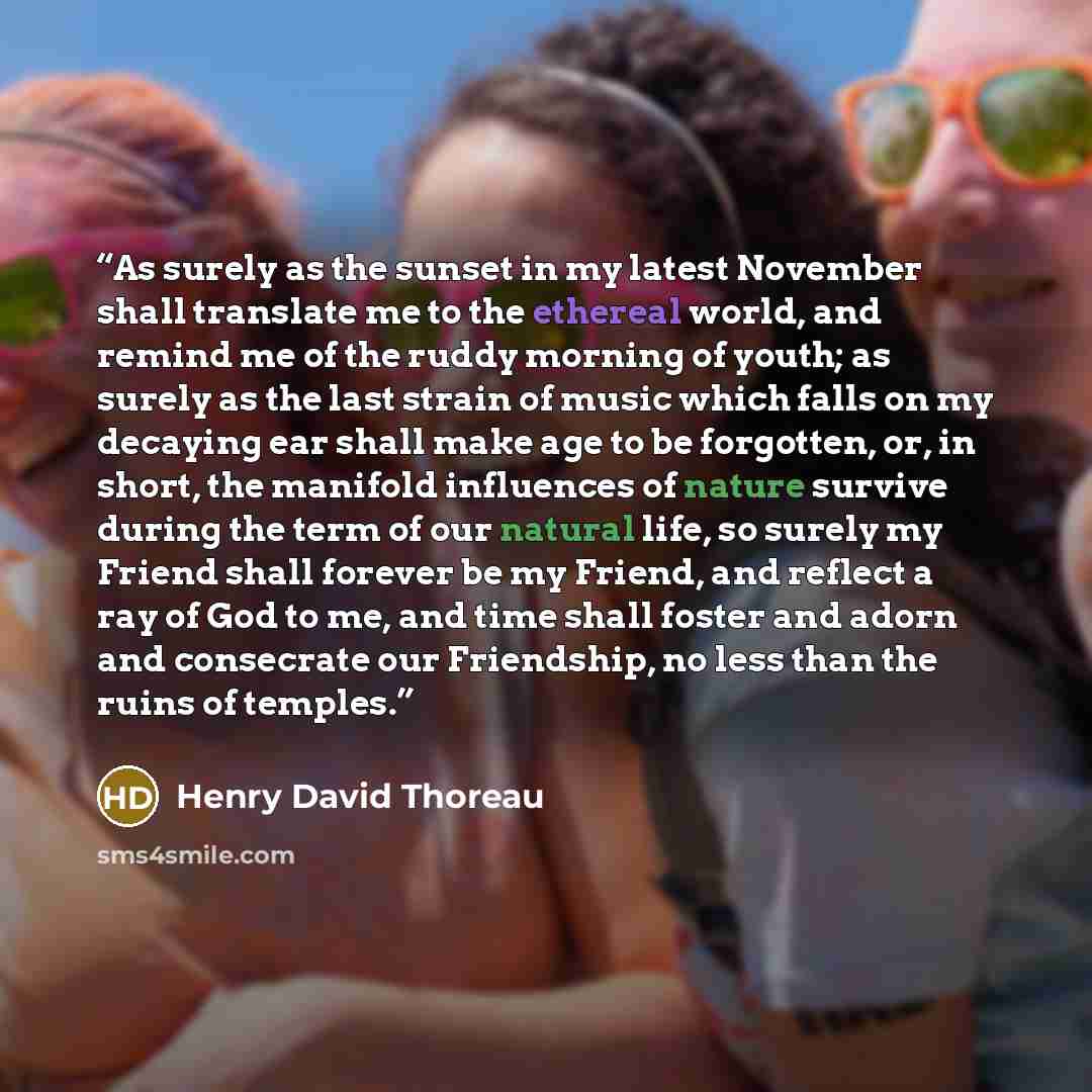 “As surely as the sunset in my latest November shall translate me to the ethereal world, and remind me of the ruddy morning of youth; as surely as the last strain of music which falls on my decaying ear shall make age to be forgotten, or, in short, the manifold influences of nature survive during…” quote by Henry David Thoreau