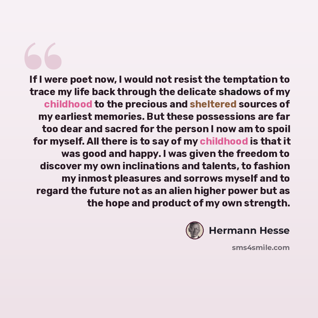 “If I were poet now, I would not resist the temptation to trace my life back through the delicate shadows of my childhood to the precious and sheltered sources of my earliest memories. But these possessions are far too dear and sacred for the person I now am to spoil for myself. All there is to say…” quote by Hermann Hesse