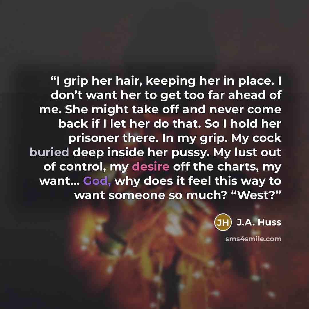 “I grip her hair, keeping her in place. I don’t want her to get too far ahead of me. She might take off and never come back if I let her do that. So I hold her prisoner there. In my grip. My cock buried deep inside her pussy. My lust out of control, my desire off the charts, my want… God, why does…” quote by J.A. Huss