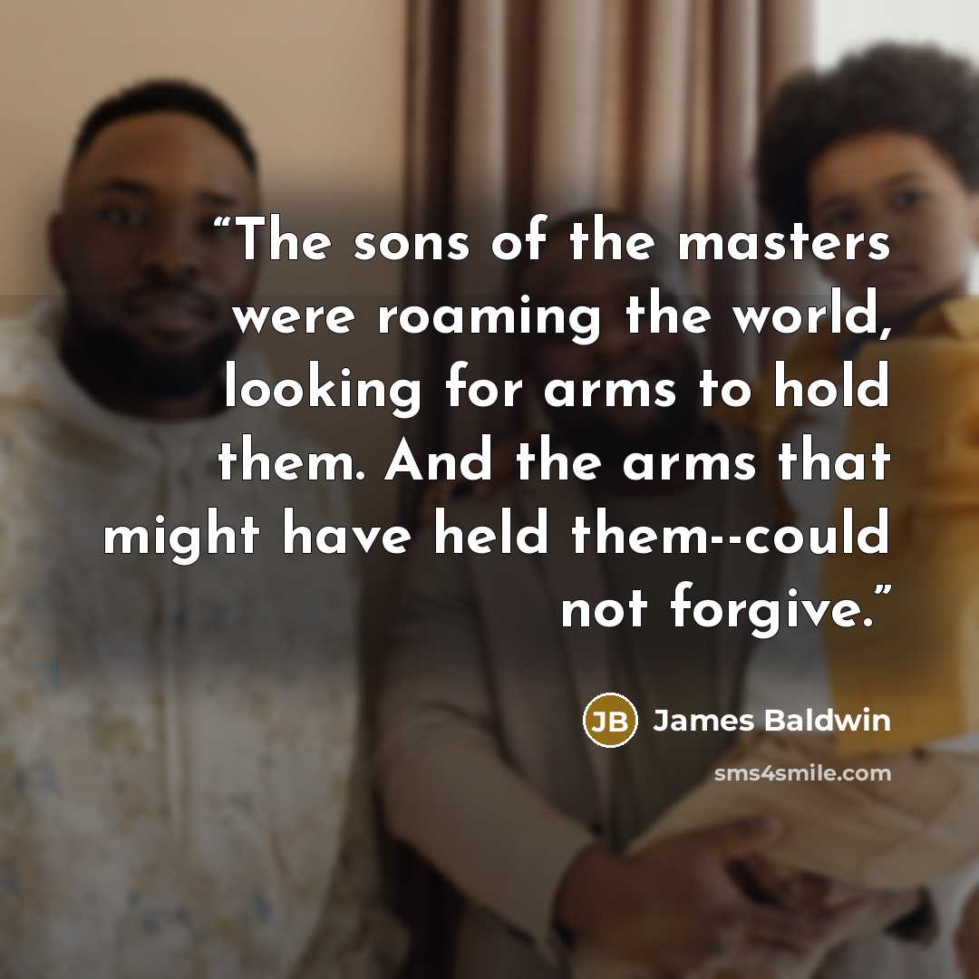 “The sons of the masters were roaming the world, looking for arms to hold them. And the arms that might have held them--could not forgive.” quote by James Baldwin