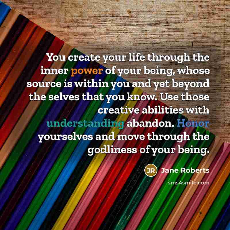 “You create your life through the inner power of your being, whose source is within you and yet beyond the selves that you know. Use those creative abilities with understanding abandon. Honor yourselves and move through the godliness of your being.” quote by Jane Roberts