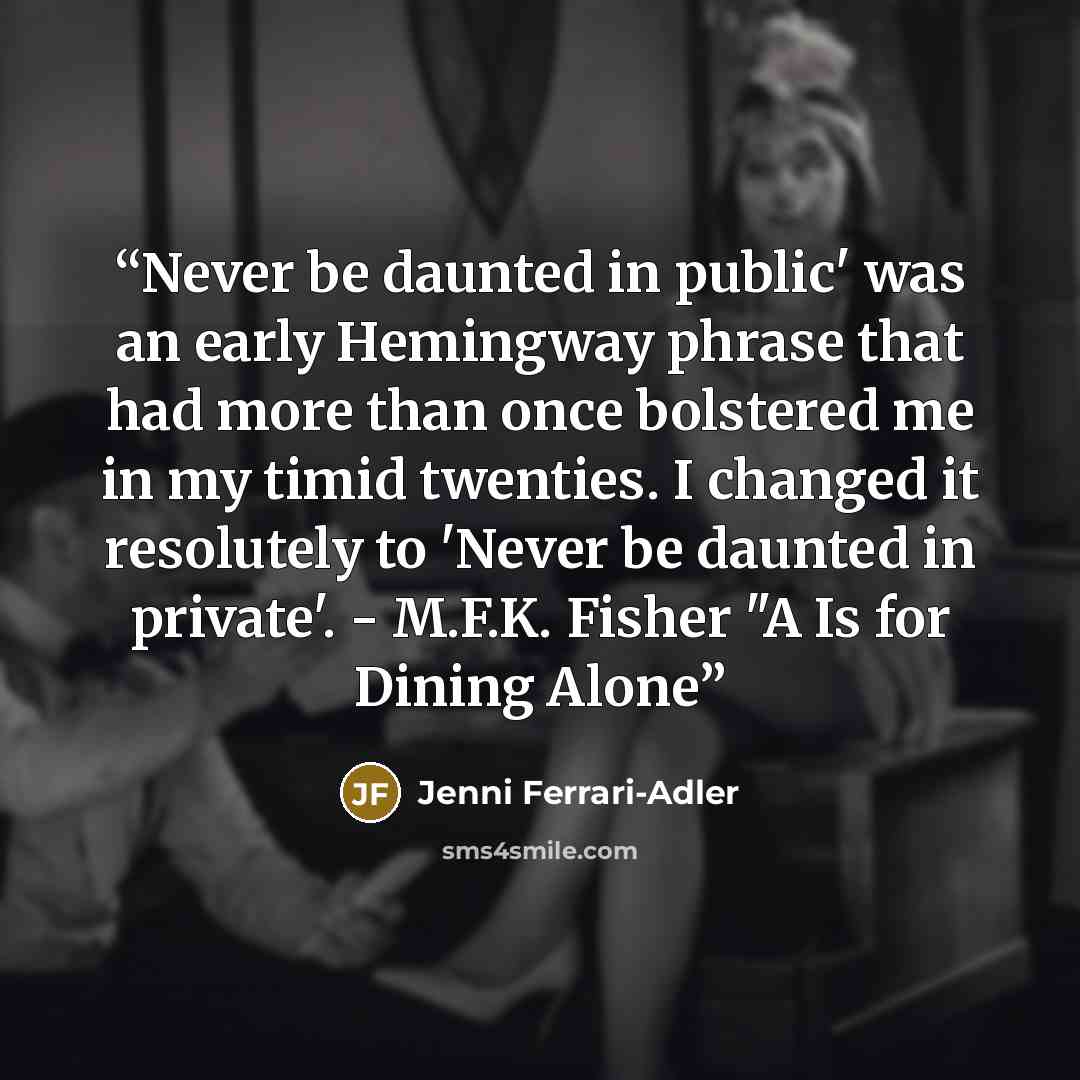 “Never be daunted in public' was an early Hemingway phrase that had more than once bolstered me in my timid twenties. I changed it resolutely to 'Never be daunted in private'. - M.F.K. Fisher "A Is for Dining Alone” quote by Jenni Ferrari-Adler