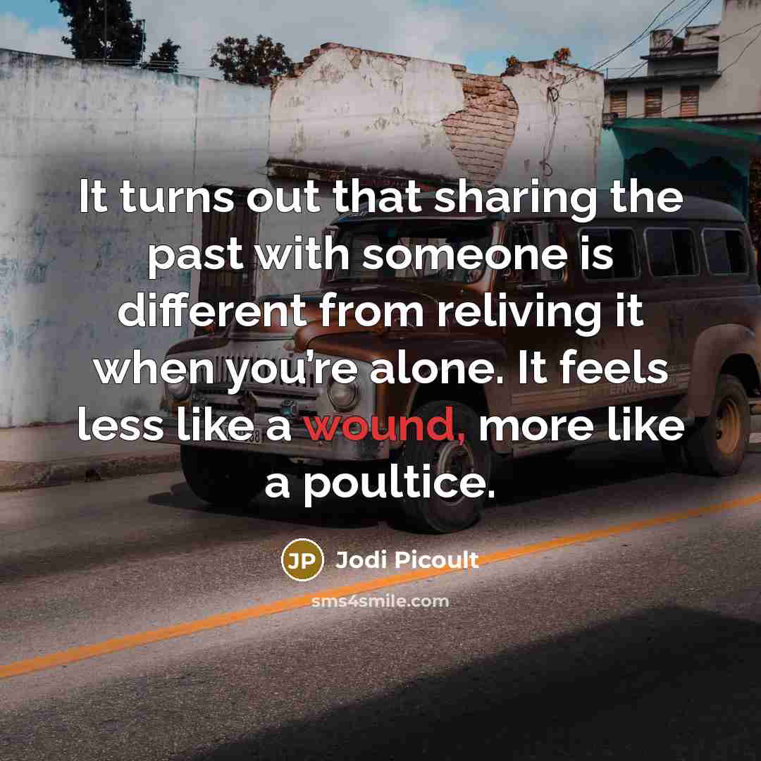 “It turns out that sharing the past with someone is different from reliving it when you’re alone. It feels less like a wound, more like a poultice.” quote by Jodi Picoult