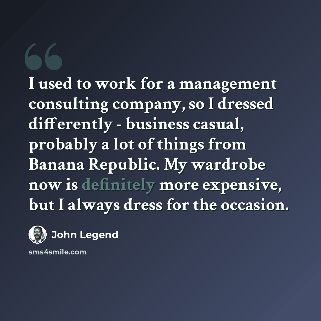 “I used to work for a management consulting company, so I dressed differently - business casual, probably a lot of things from Banana Republic. My wardrobe now is definitely more expensive, but I always dress for the occasion.” quote by John Legend