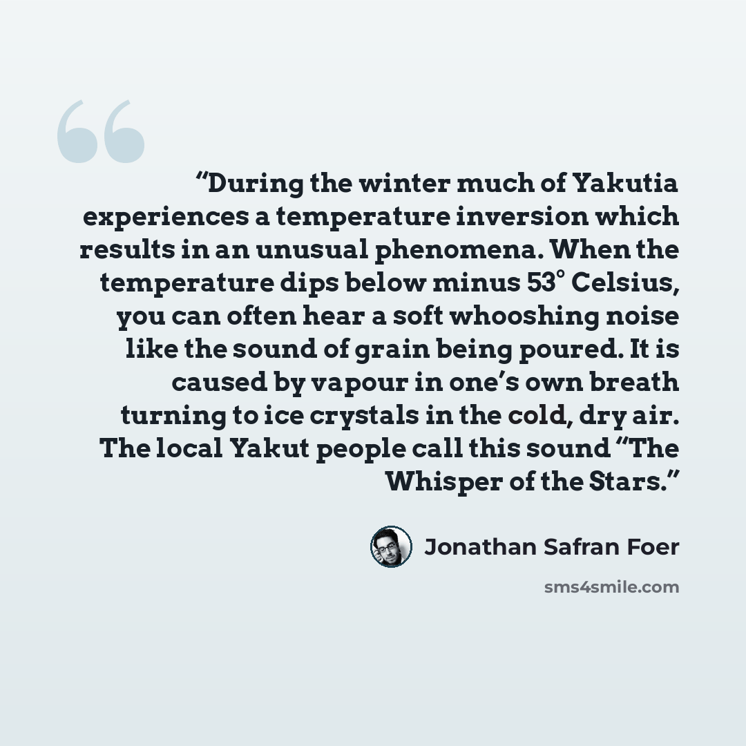 “During the winter much of Yakutia experiences a temperature inversion which results in an unusual phenomena. When the temperature dips below minus 53° Celsius, you can often hear a soft whooshing noise like the sound of grain being poured. It is caused by vapour in one’s own breath turning to ice…” quote by Jonathan Safran Foer