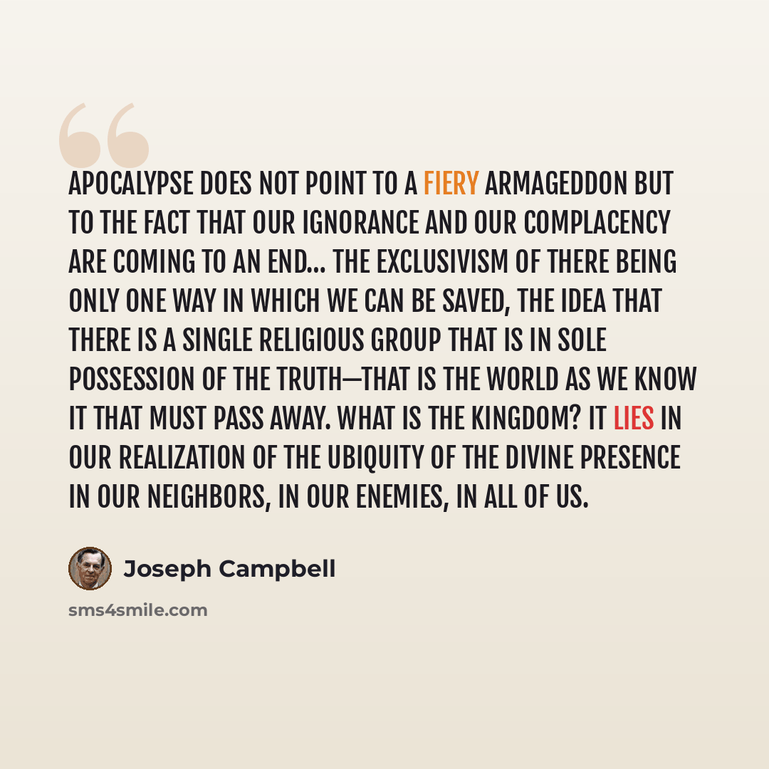 “Apocalypse does not point to a fiery Armageddon but to the fact that our ignorance and our complacency are coming to an end… The exclusivism of there being only one way in which we can be saved, the idea that there is a single religious group that is in sole possession of the truth—that is the…” quote by Joseph Campbell