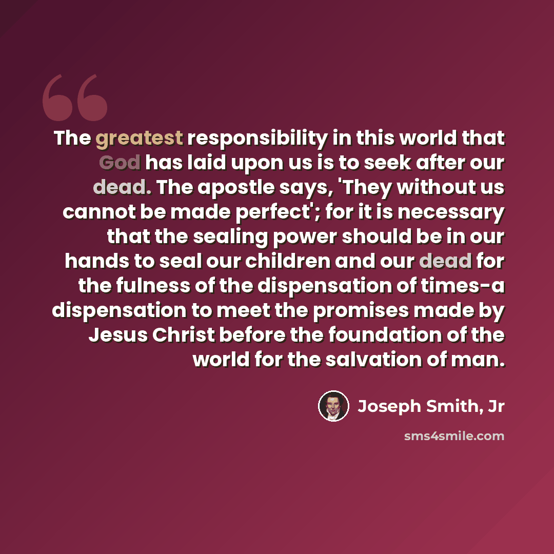 “The greatest responsibility in this world that God has laid upon us is to seek after our dead. The apostle says, 'They without us cannot be made perfect'; for it is necessary that the sealing power should be in our hands to seal our children and our dead for the fulness of the dispensation of…” quote by Joseph Smith, Jr