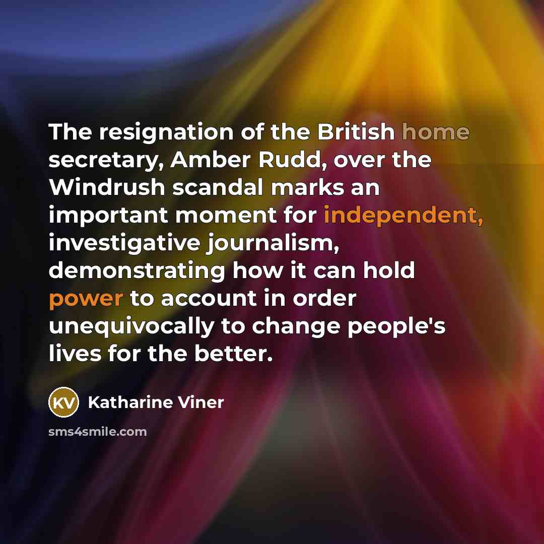 “The resignation of the British home secretary, Amber Rudd, over the Windrush scandal marks an important moment for independent, investigative journalism, demonstrating how it can hold power to account in order unequivocally to change people's lives for the better.” quote by Katharine Viner