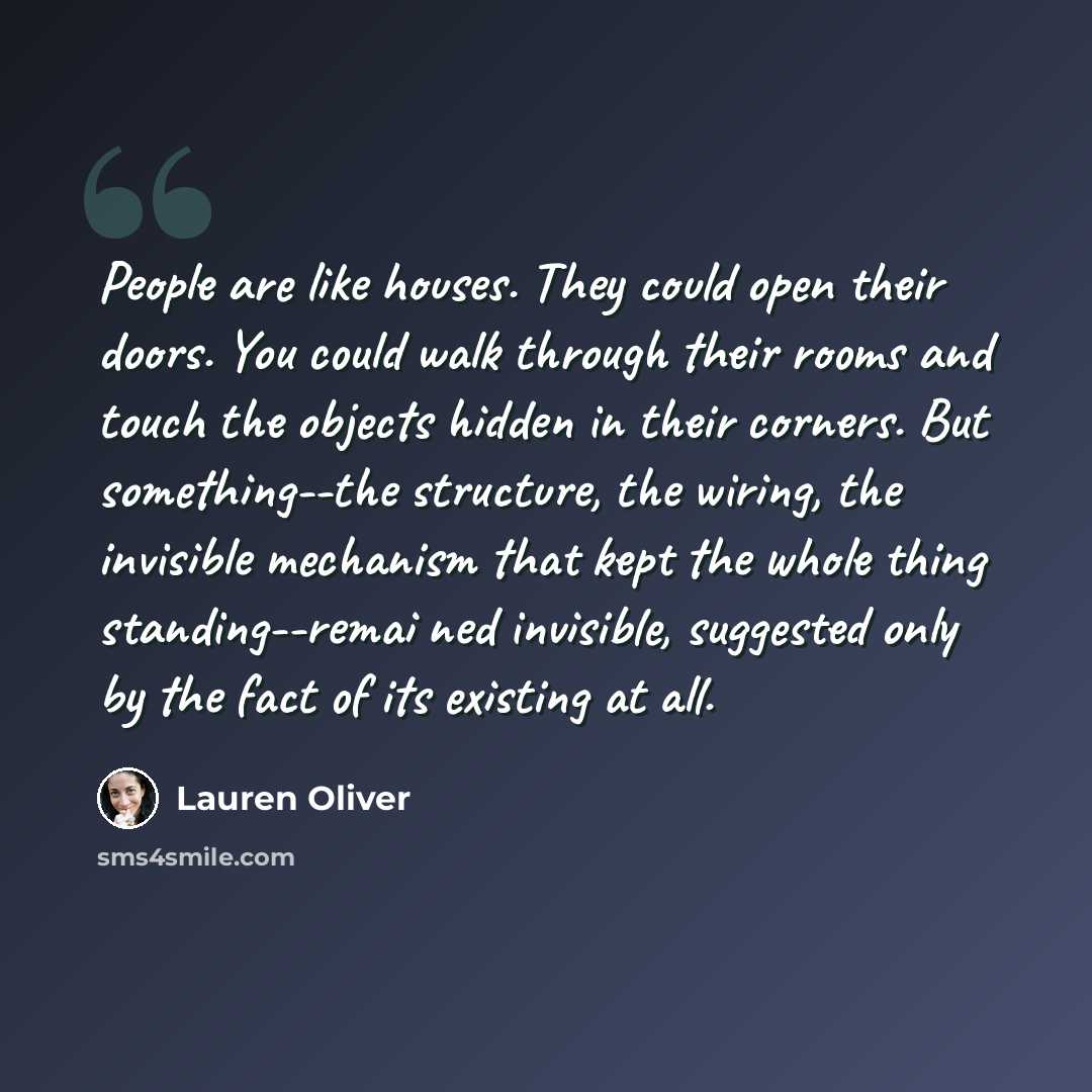 “People are like houses. They could open their doors. You could walk through their rooms and touch the objects hidden in their corners. But something--the structure, the wiring, the invisible mechanism that kept the whole thing standing--remai ned invisible, suggested only by the fact of its…” quote by Lauren Oliver