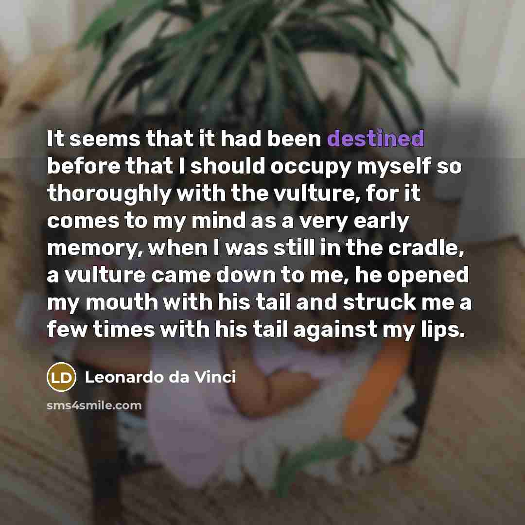 “It seems that it had been destined before that I should occupy myself so thoroughly with the vulture, for it comes to my mind as a very early memory, when I was still in the cradle, a vulture came down to me, he opened my mouth with his tail and struck me a few times with his tail against my lips.” quote by Leonardo da Vinci