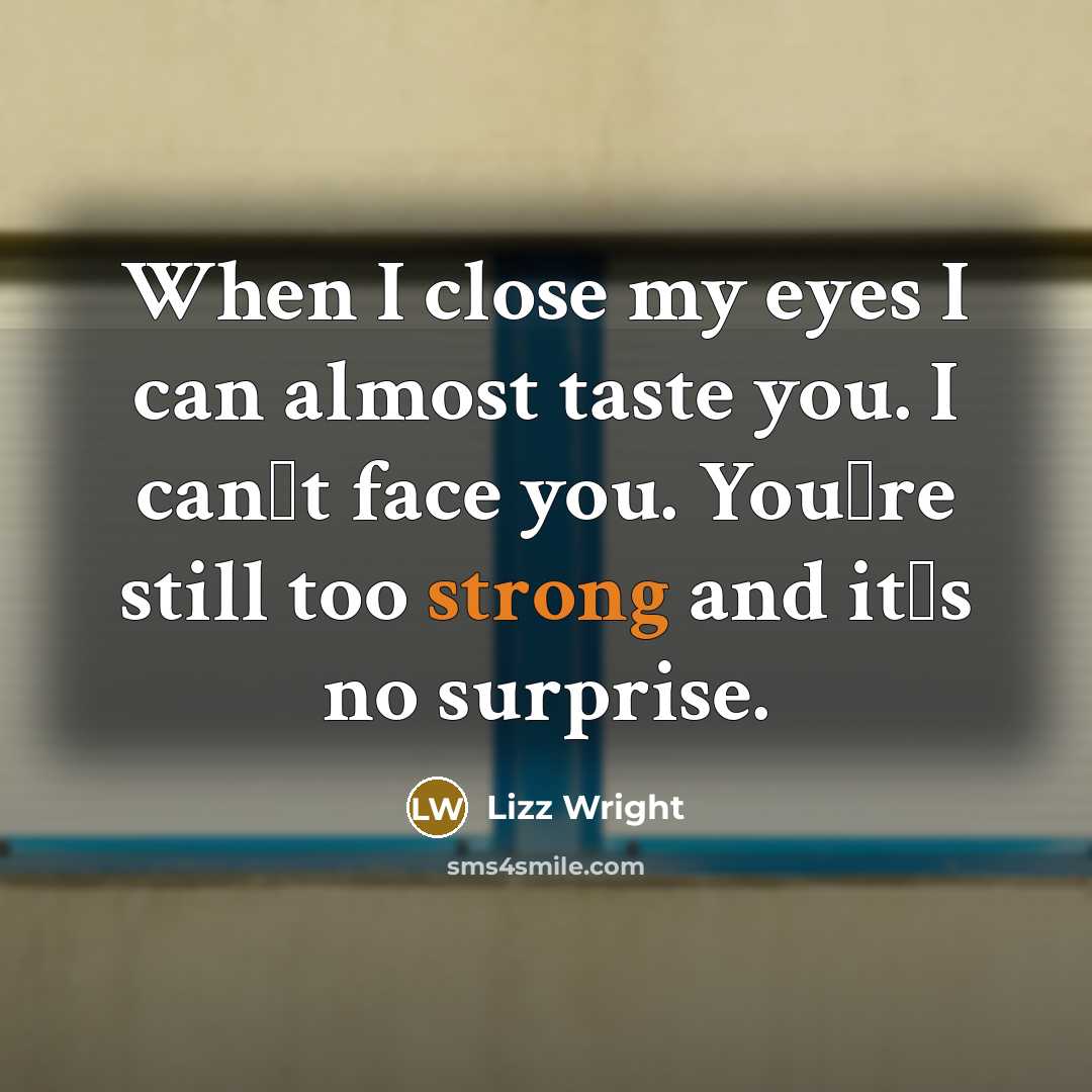 “When I close my eyes I can almost taste you. I can�t face you. You�re still too strong and it�s no surprise.” quote by Lizz Wright
