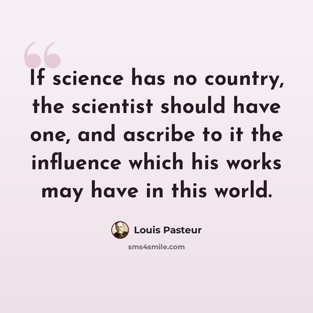 “If science has no country, the scientist should have one, and ascribe to it the influence which his works may have in this world.” quote by Louis Pasteur