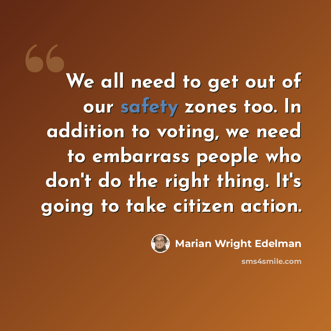 “We all need to get out of our safety zones too. In addition to voting, we need to embarrass people who don't do the right thing. It's going to take citizen action.” quote by Marian Wright Edelman