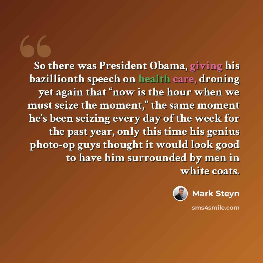 “So there was President Obama, giving his bazillionth speech on health care, droning yet again that “now is the hour when we must seize the moment,” the same moment he’s been seizing every day of the week for the past year, only this time his genius photo-op guys thought it would look good to have…” quote by Mark Steyn
