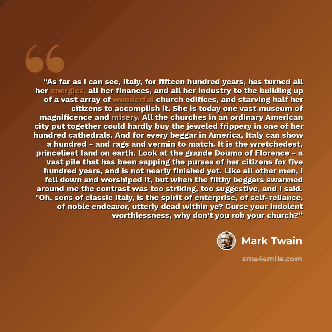 “As far as I can see, Italy, for fifteen hundred years, has turned all her energies, all her finances, and all her industry to the building up of a vast array of wonderful church edifices, and starving half her citizens to accomplish it. She is today one vast museum of magnificence and misery. All…” quote by Mark Twain