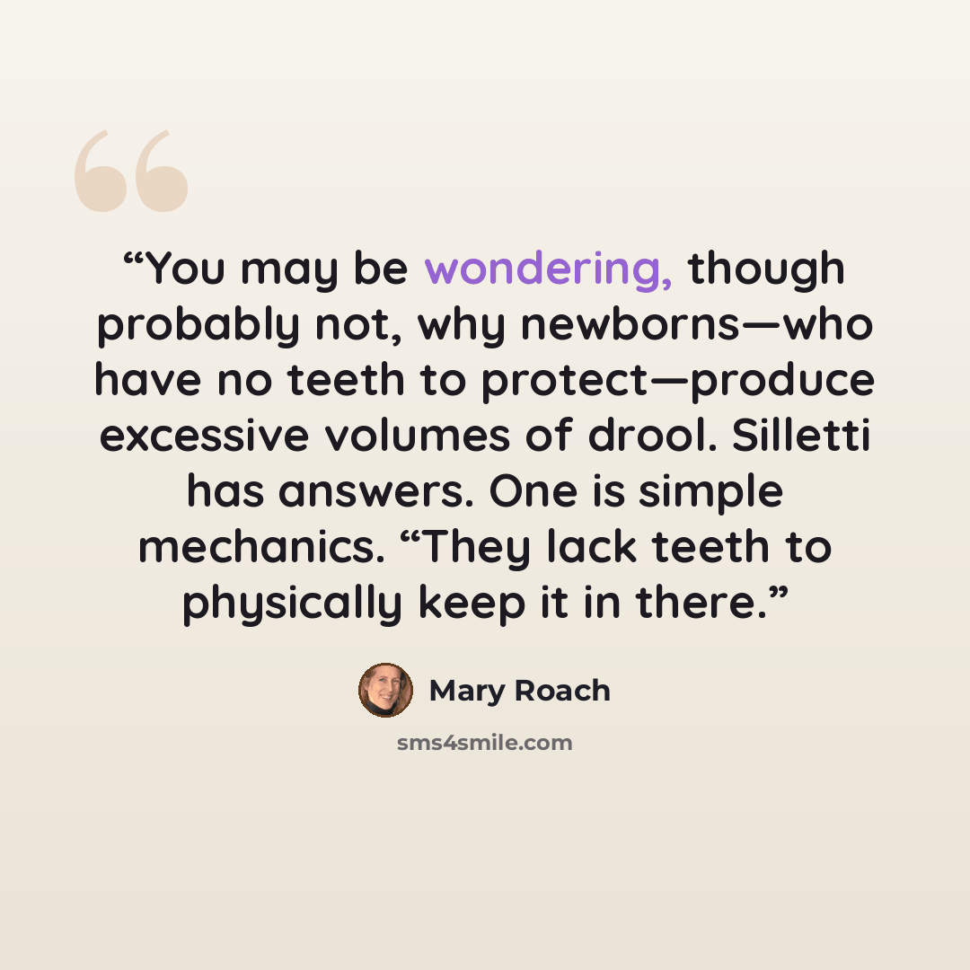 “You may be wondering, though probably not, why newborns—who have no teeth to protect—produce excessive volumes of drool. Silletti has answers. One is simple mechanics. “They lack teeth to physically keep it in there.” quote by Mary Roach