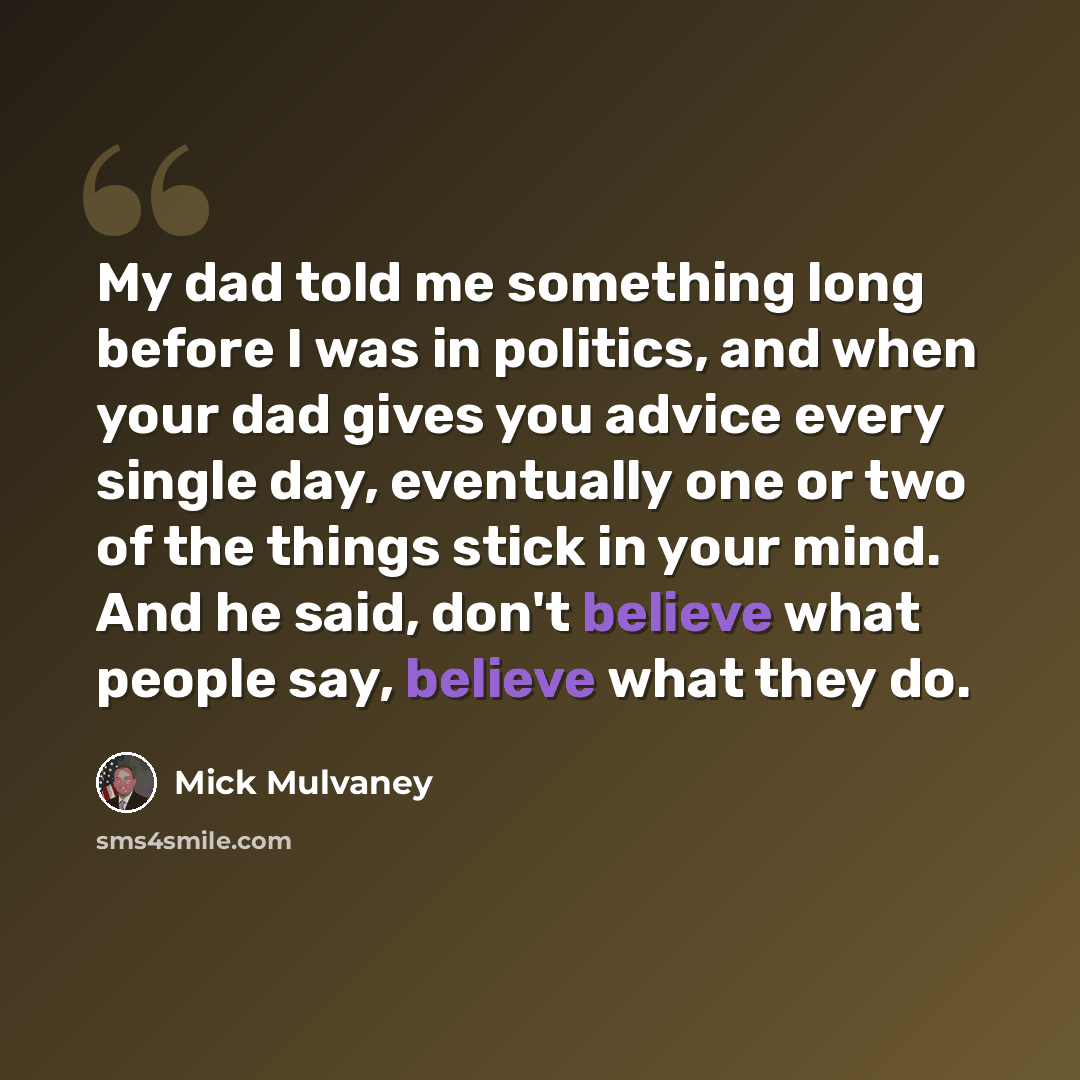 “My dad told me something long before I was in politics, and when your dad gives you advice every single day, eventually one or two of the things stick in your mind. And he said, don't believe what people say, believe what they do.” quote by Mick Mulvaney