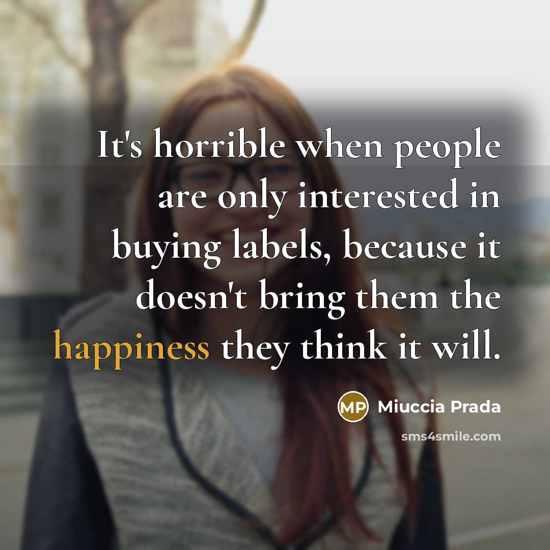 “It's horrible when people are only interested in buying labels, because it doesn't bring them the happiness they think it will.” quote by Miuccia Prada